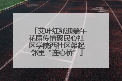 艾叶红绳迎端午花扇传情聚民心社区学院西社区架起邻里“连心桥”